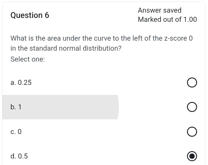 Answer saved
Question 6
Marked out of 1.00
What is the area under the curve to the left of the z-score 0
in the standard normal distribution?
Select one:
a. 0.25
b. 1
c. 0
d. 0.5