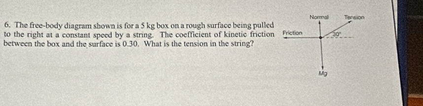 Normal Tension 
6. The free-body diagram shown is for a 5 kg box on a rough surface being pulled 
to the right at a constant speed by a string. The coefficient of kinetic friction Friction 30°
between the box and the surface is 0.30. What is the tension in the string?
Mg