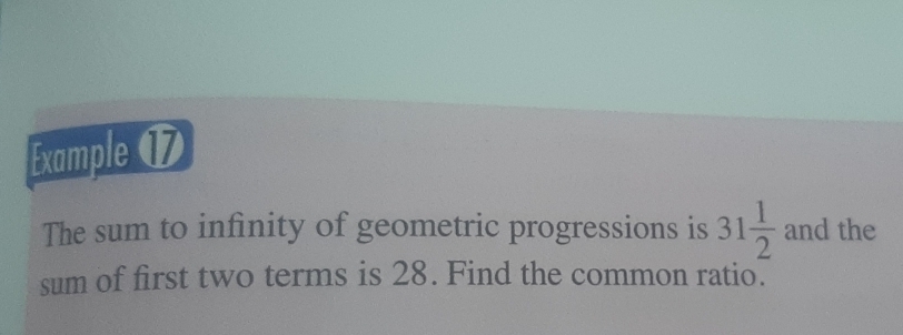 Example ⑰ 
The sum to infinity of geometric progressions is 31 1/2  and the 
sum of first two terms is 28. Find the common ratio.