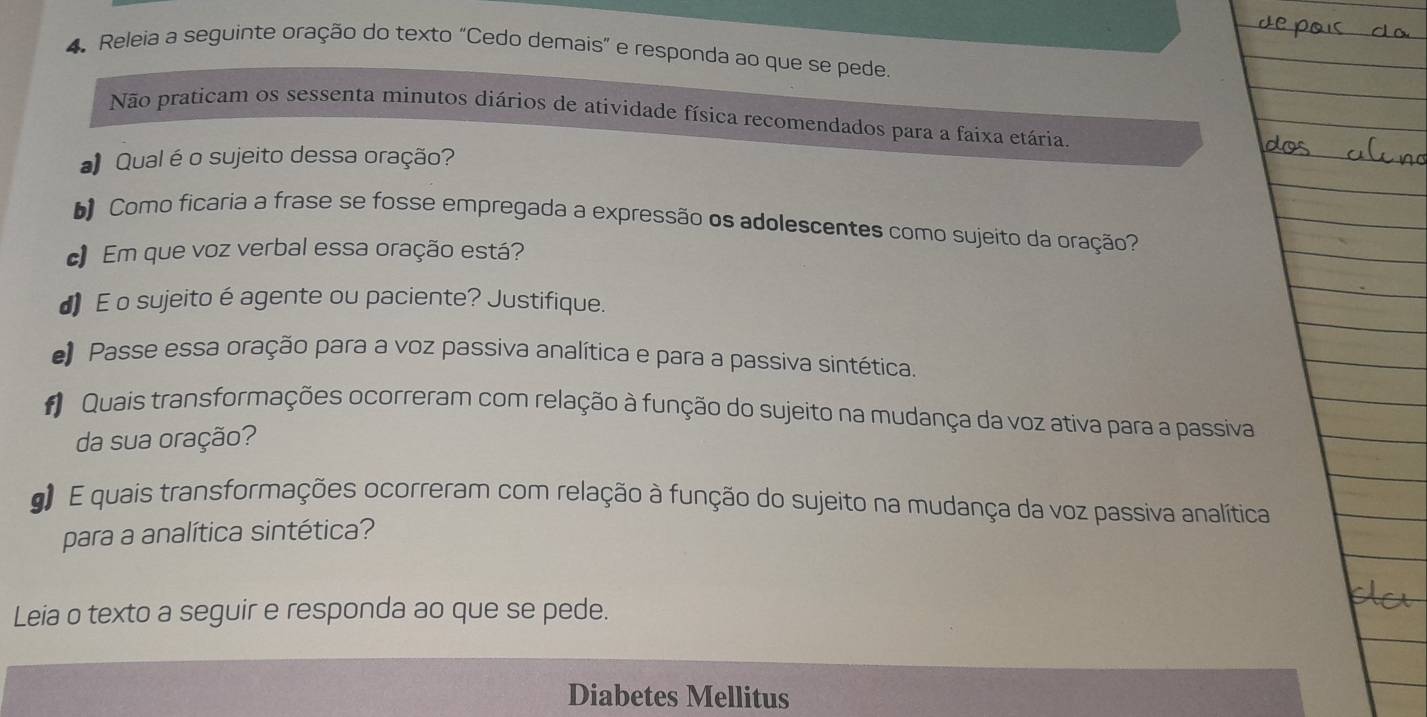 Releia a seguinte oração do texto “Cedo demais” e responda ao que se pede. 
Não praticam os sessenta minutos diários de atividade física recomendados para a faixa etária. 
# Qual é o sujeito dessa oração? 
bComo ficaria a frase se fosse empregada a expressão os adolescentes como sujeito da oração? 
c Em que voz verbal essa oração está? 
d)E o sujeito é agente ou paciente? Justifique. 
Passe essa oração para a voz passiva analítica e para a passiva sintética. 
* Quais transformações ocorreram com relação à função do sujeito na mudança da voz ativa para a passiva 
da sua oração? 
g E quais transformações ocorreram com relação à função do sujeito na mudança da voz passiva analítica 
para a analítica sintética? 
Leia o texto a seguir e responda ao que se pede. 
Diabetes Mellitus