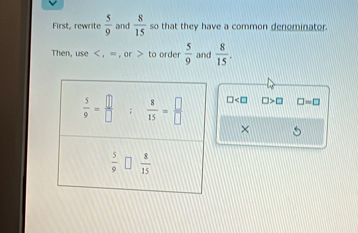 First, rewrite  5/9  and  8/15  so that they have a common denominator.
Then, use < , = , or > to order  5/9  and  8/15 .
□ □ >□ □ =□
×