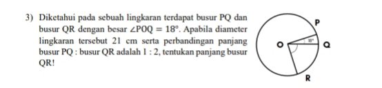 Diketahui pada sebuah lingkaran terdapat busur PQ dan 
busur QR dengan besar ∠ POQ=18° Apabila diameter
lingkaran tersebut 21 cm serta perbandingan panjang 
busur PQ : busur QR adalah 1:2 , tentukan panjang busur
QR!