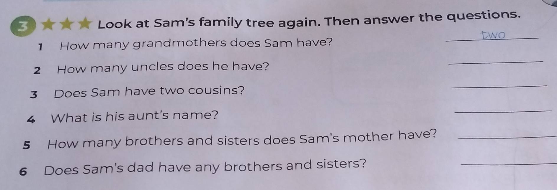 Look at Sam's family tree again. Then answer the questions. 
1 How many grandmothers does Sam have? 
_ 
2 How many uncles does he have? 
_ 
3 Does Sam have two cousins? 
_ 
4 What is his aunt's name? 
_ 
5 How many brothers and sisters does Sam's mother have?_ 
6 Does Sam's dad have any brothers and sisters? 
_