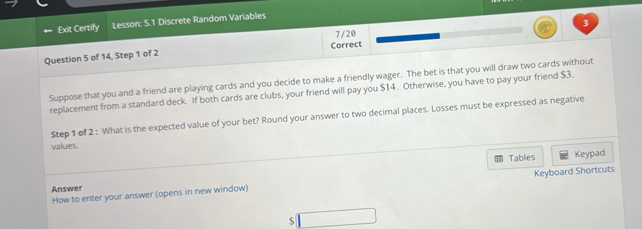 Exit Certify Lesson: 5.1 Discrete Random Variables 
7/20 3 
Question 5 of 14, Step 1 of 2 Correct 
Suppose that you and a friend are playing cards and you decide to make a friendly wager. The bet is that you will draw two cards without 
replacement from a standard deck. If both cards are clubs, your friend will pay you $14. Otherwise, you have to pay your friend $3. 
Step 1 of 2 : What is the expected value of your bet? Round your answer to two decimal places. Losses must be expressed as negative 
values. 
Tables Keypad 
How to enter your answer (opens in new window) Keyboard Shortcuts 
Answer 
$