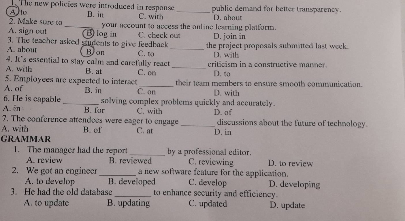 The new policies were introduced in response public demand for better transparency.
Alto B. in C. with_
D. about
2. Make sure to _your account to access the online learning platform.
A. sign out B) log in C. check out
D. join in
3. The teacher asked students to give feedback
_the project proposals submitted last week.
A. about B on C. to
D. with
4. It’s essential to stay calm and carefully react _criticism in a constructive manner.
A. with B. at C. on D. to
5. Employees are expected to interact_ their team members to ensure smooth communication.
A. of B. in C. on D. with
6. He is capable _solving complex problems quickly and accurately.
A. én B. for C. with D. of
7. The conference attendees were eager to engage _discussions about the future of technology.
A. with B. of C. at D. in
GRAMMAR
1. The manager had the report _by a professional editor.
A. review B. reviewed C. reviewing D. to review
2. We got an engineer _a new software feature for the application.
A. to develop B. developed C. develop D. developing
3. He had the old database _to enhance security and efficiency.
A. to update B. updating C. updated D. update