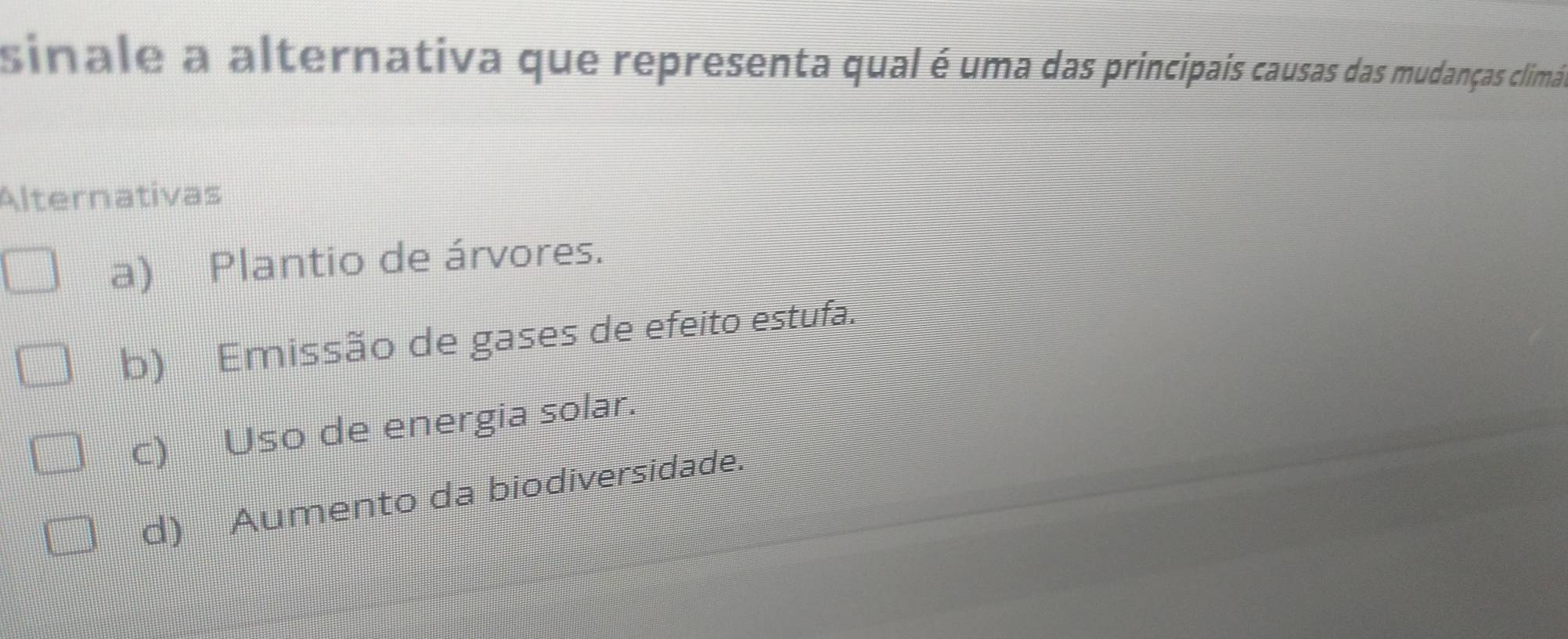 sinale a alternativa que representa qual é uma das principais causas das mudanças climáis
Alternativas
a) Plantio de árvores.
b) Emissão de gases de efeito estufa.
c) Uso de energia solar.
d) Aumento da biodiversidade.