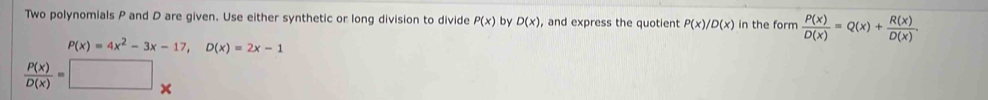 Two polynomials P and D are given. Use either synthetic or long division to divide P(x) by D(x) , and express the quotient P(x)/D(x) in the form  P(x)/D(x) =Q(x)+ R(x)/D(x) .
P(x)=4x^2-3x-17, D(x)=2x-1
 P(x)/D(x) =□