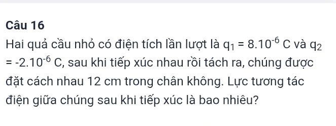 Hai quả cầu nhỏ có điện tích lần lượt là q_1=8.10^(-6)C và q_2
=-2.10^(-6)C , sau khi tiếp xúc nhau rồi tách ra, chúng được 
đặt cách nhau 12 cm trong chân không. Lực tương tác 
điện giữa chúng sau khi tiếp xúc là bao nhiêu?