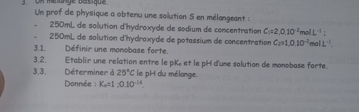 On melange Basique. 
Un prof de physique a obtenu une solution S en mélangeant :
250mL de solution d'hydroxyde de sodium de concentration C_1=2,0.10^(-2) olL^(-1);
250mL de solution d'hydroxyde de potassium de concentration C_2=1,0.10^(-2)molL^(-1). 
3.1. Définir une monobase forte. 
3,2. Etablir une relation entre le pK et le pH d'une solution de monobase forte. 
3.3. Déterminer à 25°C le pH du mélange. 
Donnée : K_c=1; 0.10^(-14).