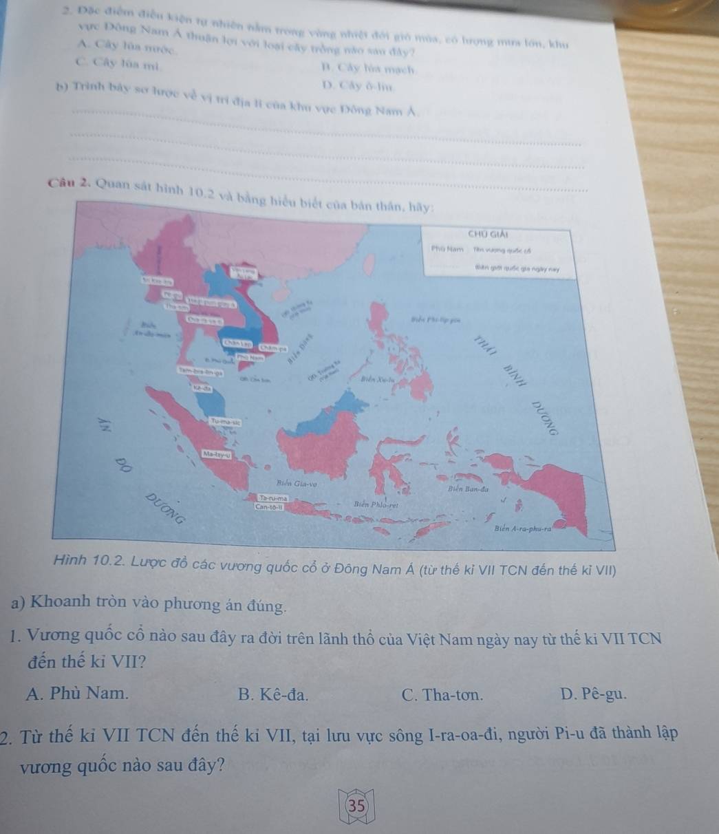 Đặc điểm điễu kiện tự nhiên nằm trong vùng nhiệt đới gió mùa, có hưrợng mưa lớn, khu
vực Đông Nam Á thuận lợi với loại cây trồng nào san đây?
A. Cây lùa mộc.
C. Cây lùa mì B. Cây lòa mạch
D. Cây δ-liu
_
b) Trình bây sơ lược về vị trì địa li của khu vực Đông Nam Á.
_
_
Câu 2. Quan sát hình
c vương quốc cổ ở Đông Nam Á (từ thế kỉ VII TCN đến thế kỉ VII)
a) Khoanh tròn vào phương án đúng.
1. Vương quốc cổ nào sau đây ra đời trên lãnh thổ của Việt Nam ngày nay từ thế ki VII TCN
đến thế kỉ VII?
A. Phù Nam. B. Kê-đa. C. Tha-tơn. D. Pê-gu.
2. Từ thế ki VII TCN đến thế ki VII, tại lưu vực sông I-ra-oa-đi, người Pi-u đã thành lập
vương quốc nào sau đây?
35