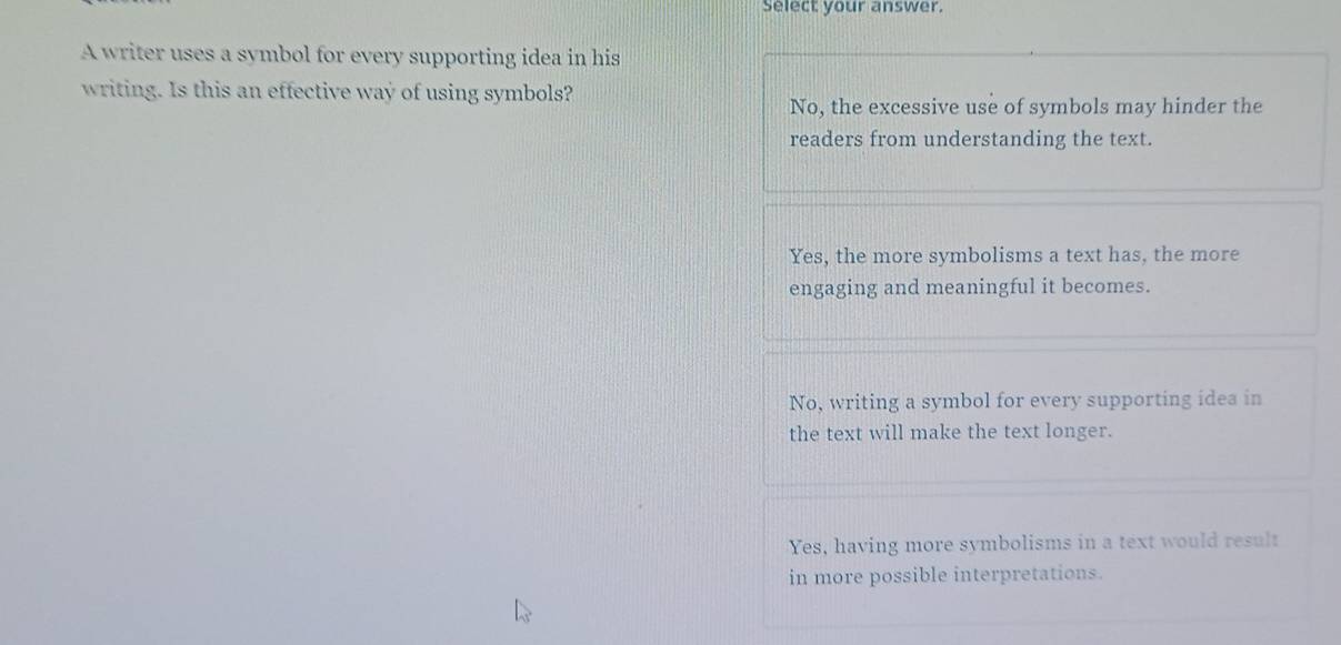 Select your answer.
A writer uses a symbol for every supporting idea in his
writing. Is this an effective way of using symbols?
No, the excessive use of symbols may hinder the
readers from understanding the text.
Yes, the more symbolisms a text has, the more
engaging and meaningful it becomes.
No, writing a symbol for every supporting idea in
the text will make the text longer.
Yes, having more symbolisms in a text would result
in more possible interpretations.