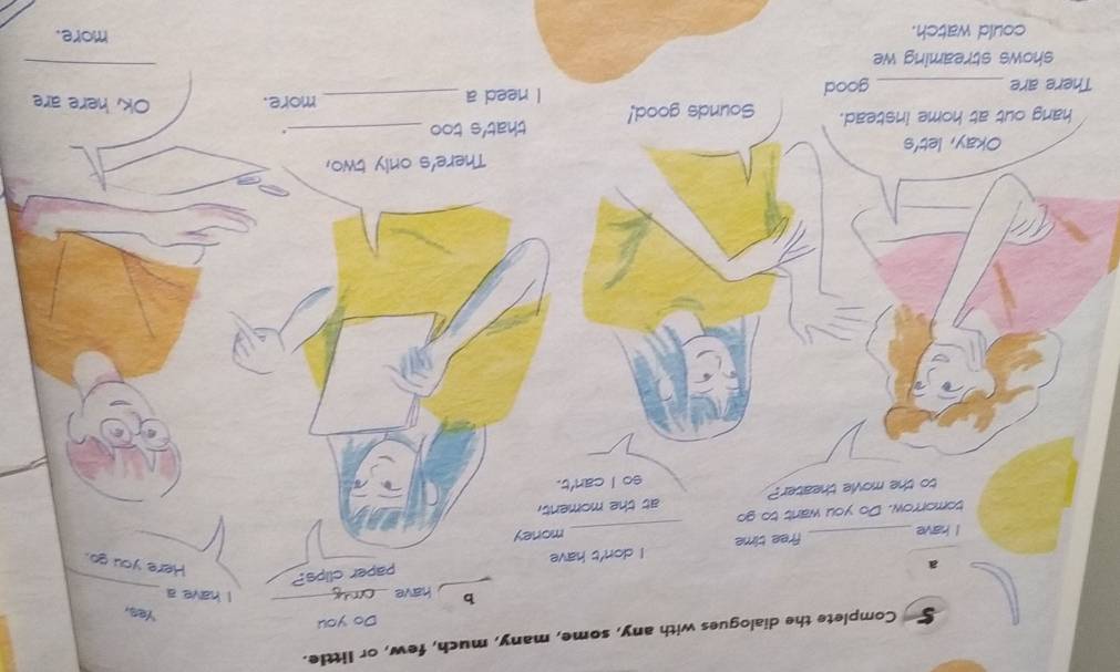Complete the dialogues with any, some, many, much, few, or little. 
Do you 
Yes, 
_ 
b have_ 
I have a 
a 
I have free time I don't have paper clips? 
Here you go. 
tomorrow. Do you want to go _money 
to the movie theater? at the moment, 
so I can't. 
Okay, let's There's only two, 
hang out at home instead. Sounds good! that's too_ 
. 
_ 
There are _good I need a _more. Ok, here are 
shows streaming we 
could watch. 
more.