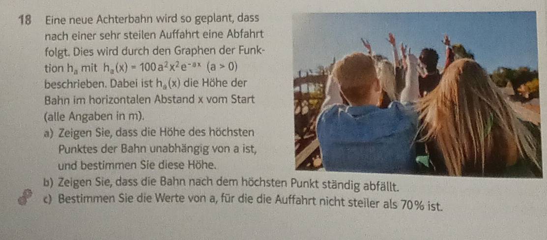 Eine neue Achterbahn wird so geplant, dass 
nach einer sehr steilen Auffahrt eine Abfahrt 
folgt. Dies wird durch den Graphen der Funk- 
tion h_a mit h_a(x)=100a^2x^2e^(-ax)(a>0)
beschrieben. Dabei ist h_a(x) die Höhe der 
Bahn im horizontalen Abstand x vom Start 
(alle Angaben in m). 
a) Zeigen Sie, dass die Höhe des höchsten 
Punktes der Bahn unabhängig von a ist, 
und bestimmen Sie diese Höhe. 
b) Zeigen Sie, dass die Bahn nach dem höchst 
c) Bestimmen Sie die Werte von a, für die die Auffahrt nicht steiler als 70% ist.