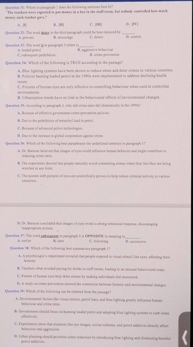 Where in paragraph 1 does the following sentence best fit?
The teachers were expected to put money in a box in the staff room, but nobody controlled how much
money each teacher gave.”
A. [I] B. [II] C. [III] D. [IV]
Question 32: The word deter in the third paragraph could be best replaced by_
A. prevent B. encourage C. detect D. control
Question 33: The word it in paragraph 3 refers to_
A. leaded petro] B. aggressive behaviour
C. subsequent prohibition D. crime prevention
Question 34: Which of the following is TRUE according to the passage?
A. Blue lighting systems have been shown to reduce stress and deter crimes in various countries.
B. Policies banning leaded petrol in the 1990s were implemented to address declining health
issues.
C. Pictures of human eyes are only effective in controlling behaviour when used in controlled
environments.
D. Urbanisation trends have no link to the behavioural effects of environmental changes.
Question 35: According to paragraph 2, why did crime rates fall dramatically in the 1990s?
A. Because of effective government crime-prevention policies.
B. Due to the prohibition of tetraethyl lead in petrol
C. Because of advanced police technologies
D. Due to the increase in global cooperation against crime
Question 36: Which of the following best paraphrases the underlined sentence in paragraph 1?
A. Dr. Bateson believed that images of eyes could influence human behavior and might contribute to
reducing crime rates
B. The experiment showed that people naturally avoid committing crimes when they feel they are being
watched in any form.
C. The posters with pictures of eyes are scientifically proven to help reduce criminal activity in various
situations.
D. Dr. Bateson concluded that images of eyes evoke a strong emotional response, discouraging
inappropriate actions.
Question 37: The word subsequent in paragraph 2 is OPPOSITE in meaning to_ .
A. earlier B. later C. following D. successive
Question 38: Which of the following best summarises paragraph 1?
A. A psychologist’s experiment revealed that people respond to visual stimuli like eyes, affecting their
honesty
B. Teachers often avoided paying for drinks in staff rooms, leading to an unusual behavioural study.
C. Posters of human eyes help deter crimes by making individuals feel monitored.
D. A study on crime prevention showed the connection between honesty and environmental changes.
Question 39: Which of the following can be inferred from the passage?
A. Environmental factors like visual stimuli, petrol bans, and blue lighting greatly influence human
behaviour and crime rates.
B. Governments should focus on banning leaded petrol and adopting blue lighting systems to curb crime
effectively
C. Experiments show that elements like eye images, colour schemes, and petrol additives directly affect
behaviour and aggression
D. Urban planning should prioritise crime reduction by introducing blue lighting and eliminating harmful
petrol additives.