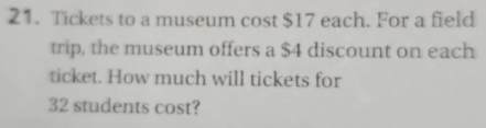 Tickets to a museum cost $17 each. For a field 
trip, the museum offers a $4 discount on each 
ticket. How much will tickets for
32 students cost?