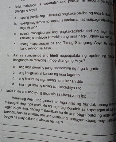 Bakit mahalaga na pag-aralan ang pisikar na neograpiya n 
Silangang Asya?
a. upang ipakita ang maraming pagkakaiba-iba ng mga kultua
b. upang magkaroon ng sapat na kaalaman at maipagmalaki ito 
mga Asyano
c. upang mapagtuunan ang pagkakatulad-tulad ng mga ba
kabilang sa rehiyon at makita ang mga nag-uugnay sa kani
d. upang mapatunayan na ang Timog-Silangang Asya ay ar
ibang rehiyon sa Asya
5. Alin sa sumusunod ang hindi nagpapakita ng epekto ng pisa
heograpiya sa rehiyong Timog-Silangang Asya?
a. ang mga gawaing pang-ekonomiya ng mga tagarito
b. ang kaugalian at kultura ng mga tagarito
c. ang hitsura ng mga taong naninirahan dito
d. ang mga likhang sining at teknolohiya rito
C. Isulat kung ano ang iyong gagawin sa sitwasyong ito:
Maraming daan ang ginawa sa mga gilid ng bundok upang ma
maipagbili ang mga produkto ng mga tagabundok sa kapatagan at ib 
lugar. Kaya lang, naging malawakan na rin ang pagpuputol ng mga p
_
bundok. Ano sa palagay mo ang posibleng mangyari kapag may malak
bagyo na may dalang malakas na ulan?
_
_