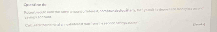 Robert would earn the same amount of interest, compounded quarterly, for 5 years if he deposits his money in a second 
savings account. 
Calculate the nominal annual interest rate from the second savings account. [3 marks]