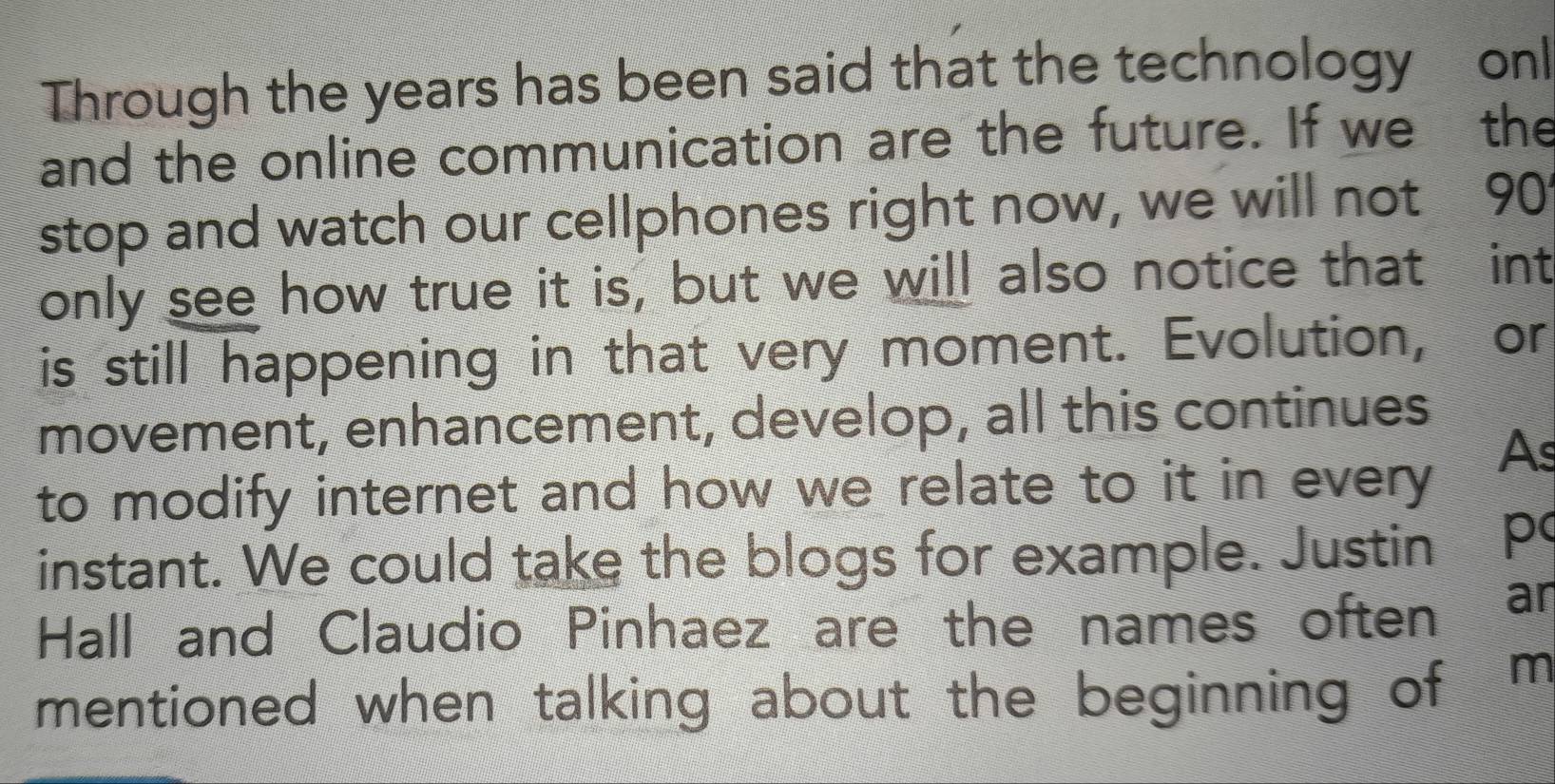 Through the years has been said that the technology onl 
and the online communication are the future. If we the 
stop and watch our cellphones right now, we will not 90°
only see how true it is, but we will also notice that : int 
is still happening in that very moment. Evolution, or 
movement, enhancement, develop, all this continues 
to modify internet and how we relate to it in every 
As 
instant. We could take the blogs for example. Justin p 
Hall and Claudio Pinhaez are the names often 
an 
mentioned when talking about the beginning of m