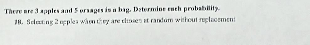 There are 3 apples and 5 oranges in a bag. Determine each probability. 
18. Selecting 2 apples when they are chosen at random without replacement