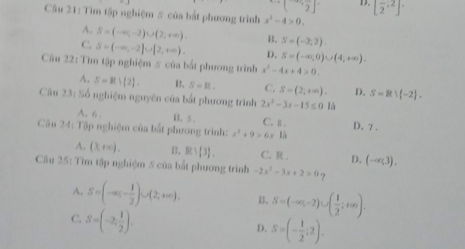 (2^-)^. D. [frac 2;2]. 
Câu 21: Tìm tập nghiệm # của bắt phương trình x^2-4>0.
A. S=(-∈fty ,-2)∪ (2;+∈fty ).
C. S=(-∈fty ,-2]∪ [2,+∈fty ).
k. S=(-2;2).
D. S=(-∈fty ,0)∪ (4,+∈fty ). 
Câu 22: Tìm tập nghiệm s của bắt phương trình x^2-4x+4>0.
A. S=R> 2. B. S=R. C. S=(2;+∈fty ). D. S=R∪  -2. 
Câu 23: Số nghiệm nguyên của bắt phương trình 2x^2-3x-15≤ 0 là
A. 6 , B. 5. C. 8. D. 7.
Câu 24: Tập nghiệm của bắt phương trình: x^2+9>6x10
A. (3,4∈fty ). B. Be: 3. C. R . D. (-∈fty ,3). 
Câu 25: Tìm tập nghiệm S của bắt phương trình -2x^2-3x+2>0 ?
A. S=(-∈fty ,- 1/2 )∪ (2;+∈fty ). B. S=(-∈fty ,-2)∪ ( 1/2 ;+∈fty ).
C. S=(-2, 1/2 ).
D. S=(- 1/2 ;2).