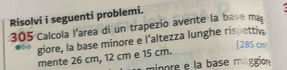 Risolvi i seguenti problemi. 
. 
305 Calcola l'area di un trapezio avente la base ma 
giore, la base minore e l'altezza lunghe rispettiva 
[ 285 cm
mente 26 cm, 12 cm e 15 cm. 
minore e la base maggior