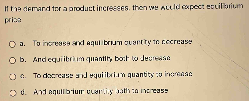 If the demand for a product increases, then we would expect equilibrium
price
a. To increase and equilibrium quantity to decrease
b. And equilibrium quantity both to decrease
c. To decrease and equilibrium quantity to increase
d. And equilibrium quantity both to increase