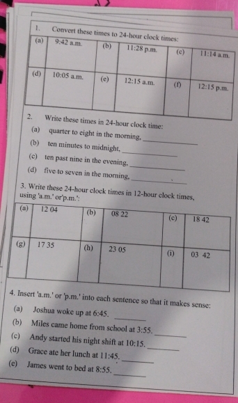 clock time:
(a) quarter to eight in the morning.
_
(b) ten minutes to midnight,
_
_
(c) ten past nine in the evening.
_
(d) five to seven in the morning.
3. Write these 24-hour clock times in 12-hour clock
using
or 'p.m.' into each sentence so that it makes sense:
_
(a) Joshua woke up at 6:45.
(b) Miles came home from school at 3:55.
_
(c) Andy started his night shift at 10:15. _
_
(d) Grace ate her lunch at 11:45.
_
(e) James went to bed at 8:55.