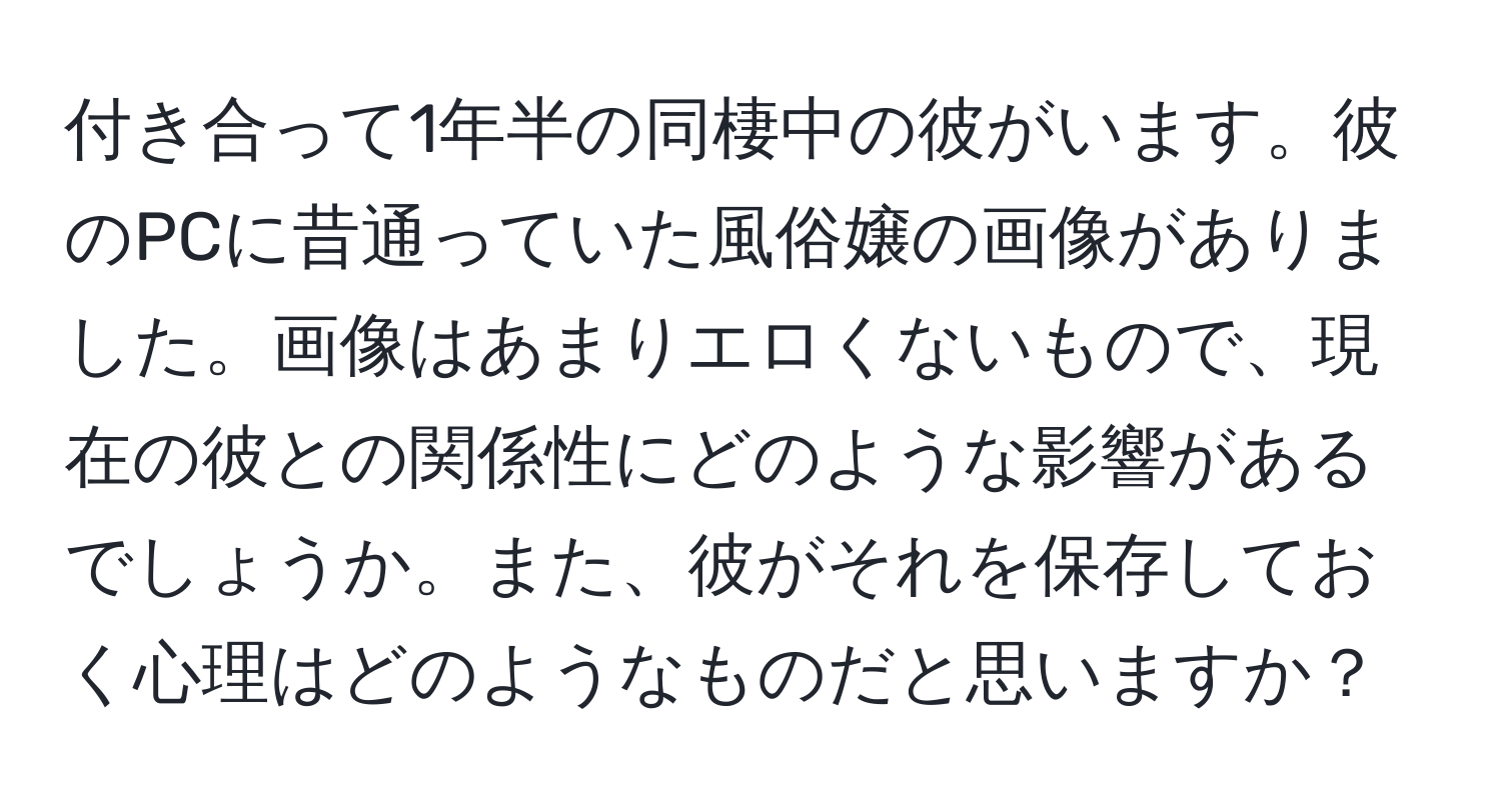 付き合って1年半の同棲中の彼がいます。彼のPCに昔通っていた風俗嬢の画像がありました。画像はあまりエロくないもので、現在の彼との関係性にどのような影響があるでしょうか。また、彼がそれを保存しておく心理はどのようなものだと思いますか？