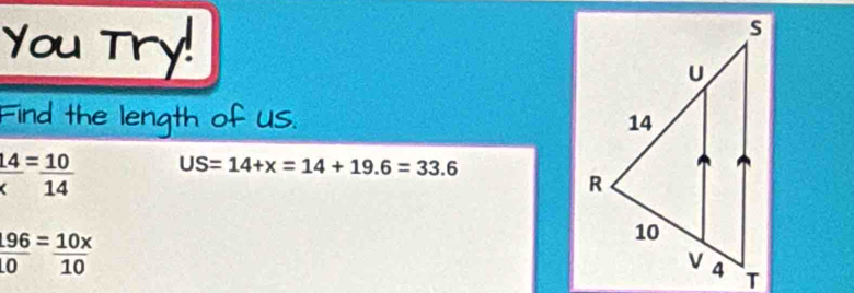 You Try! 
Find the length of us.
 14/x = 10/14  US=14+x=14+19.6=33.6
 196/10 = 10x/10 