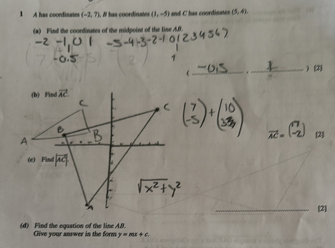 A has coordinates (-2,7) , B has coordinates (1,-5) and C has coordinates (5,4),
(a) Find the coordinates of the midpoint of the line AB.
[2]
[2]
(d) Find the equation of the line AB.
Give your answer in the form y=mx+c.