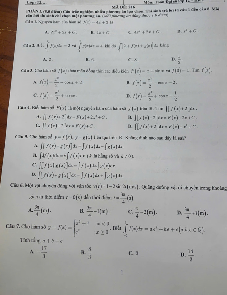 Lóp: 12.… *  Môn: Toán Đại số lớp 12-1
Mã đề: 216
PHẢN I. (8,0 điểm) Câu trắc nghiệm nhiều phương án lựa chọn. Thí sinh trả lời từ câu 1 đến câu 8. Mỗi
câu hỏi thí sinh chỉ chọn một phương án. (Mỗi phương án đúng được 1,0 điểm)
Câu 1. Nguyên hàm của hàm số f(x)=4x+21a
A. 2x^2+2x+C. B. 4x+C. C. 4x^2+2x+C. D. x^2+C.
Câu 2. Biết ∈tlimits _1^(3f(x)dx=2 và ∈tlimits _1^2g(x)dx=4 khi đó ∈tlimits _1^2[2+f(x)+g(x)]dx bằng
A. 2 . B. 6 . C. 8 . D. frac 1)2.
Câu 3. Cho hàm số f(x) thỏa mãn đồng thời các điều kiện f'(x)=x+sin x và f(0)=1. Tìm f(x).
A. f(x)= x^2/2 -cos x+2. B. f(x)= x^2/2 -cos x-2.
C. f(x)= x^2/2 +cos x. f(x)= x^2/2 +cos x+ 1/2 .
D.
Câu 4. Biết hàm số F(x) là một nguyên hàm của hàm số f(x) trên R. Tìm ∈t [f(x)+2]dx.
A. ∈t [f(x)+2]dx=F(x)+2x^2+C. B. ∈t [f(x)+2]dx=F(x)+2x+C.
C. ∈t [f(x)+2]dx=F(x)+C. ∈t [f(x)+2]dx=F(x)+x^2+C.
D.
Câu 5. Cho hàm số y=f(x),y=g(x) liên tục trên R. Khẳng định nào sau đây là sai?
A. ∈t [f(x)-g(x)]dx=∈t f(x)dx-∈t g(x)dx.
B. ∈t kf(x)dx=k∈t f(x)dx (k là hằng số và k!= 0).
C. ∈t [f(x).g(x)]dx=∈t f(x)dx.∈t g(x)dx.
D. ∈t [f(x)+g(x)]dx=∈t f(x)dx+∈t g(x)dx.
Câu 6. Một vật chuyển động với vận tốc v(t)=1-2sin 2t(m/s) Quãng đường vật di chuyền trong khoảng
gian từ thời điểm t=0(s) đến thời điểm t= 3π /4 (s)
A.  3π /4 (m). B.  3π /4 -1(m). C.  π /4 -2(m). D.  3π /4 +1(m).
Câu 7. Cho hàm số y=f(x)=beginarrayl x^2+1;x<0 e^x;x≥ 0endarray.. Biết ∈t _(-2)^2f(x)dx=ae^2+be+c(a,b,c∈ Q).
Tính t hat onga+b+c
A. - 17/3   8/3  C. 3
B.
D.  14/3 
1