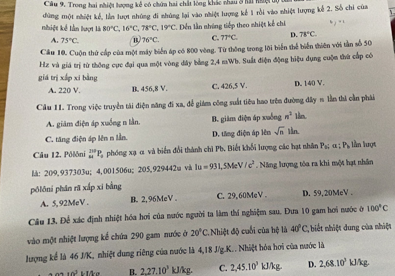 Trong hai nhiệt lượng kế có chứa hai chất lỏng khác nhau ở hải nhiệt độ 
dùng một nhiệt kế, lần lượt nhúng đi nhúng lại vào nhiệt lượng kế 1 rồi vào nhiệt lượng kế 2. Số chỉ của 1
nhiệt kế lần lượt là 80°C,16°C,78°C,19°C 2. Đến lần nhúng tiếp theo nhiệt kế chiỉ
A. 75°C. B 76°C.
C. 77°C.
D. 78°C.
Câu 10. Cuộn thứ cấp của một máy biến áp có 800 vòng. Từ thông trong lõi biến thế biến thiên với tần số 50
Hz và giá trị từ thông cực đại qua một vòng dây bằng 2,4 mWb. Suất điện động hiệu dụng cuộn thứ cấp có
giá trị xấp xỉ bằng
A. 220 V. B. 456,8 V. C. 426,5 V. D. 140 V.
Câu 11. Trong việc truyền tải điện năng đi xa, để giảm công suất tiêu hao trên đường dây π lần thì cần phải
A. giảm điện áp xuống n lần. B. giảm điện áp xuống n^2 lần.
C. tăng điện áp lên n lần. D. tăng điện áp lên sqrt(n) lần.
Câu 12. Pôlôni _(84)^(210)P_0 phóng xạ α và biến đổi thành chì Pb. Biết khối lượng các hạt nhân P_0;alpha ; P_b lần lượt
là: 209,937303u; 4,001506u; 205,929442u và 1u=931 1, 5M V/c^2. Năng lượng tỏa ra khi một hạt nhân
pôlôni phân rã xấp xỉ bằng
A. 5, 92MeV . B. 2,96MeV . C. 29,60MeV . D. 59,20MeV .
Câu 13. Để xác định nhiệt hóa hơi của nước người ta làm thí nghiệm sau. Đưa 10 gam hơi nước ở 100°C
vào một nhiệt lượng kế chứa 290 gam nước ở 20°C 2. Nhiệt độ cuối của hệ là 40°C, , biết nhiệt dung của nhiệt
lượng kể là 46 J/K, nhiệt dung riêng của nước là 4,18 J/g.K.. Nhiệt hóa hơi của nước là
10^3 k  I/k σ B. 2,27.10^3kJ/kg. C. 2,45.10^3kJ/kg. D. 2,68.10^3 kJ/kg.