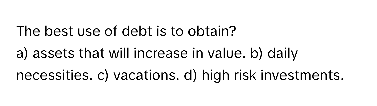 The best use of debt is to obtain?

a) assets that will increase in value. b) daily necessities. c) vacations. d) high risk investments.