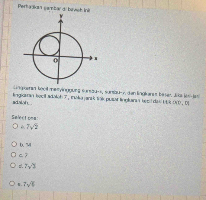 Perhatikan gambar di bawah ini!
Lingkaran kecil menyinggung sumbu- x, sumbu- y, dan lingkaran besar. Jika jari-jari
lingkaran kecil adalah 7 , maka jarak titik pusat lingkaran kecil dari titik O(0,0)
adalah...
Select one:
a. 7sqrt(2)
b. 14
c. 7
d. 7sqrt(3)
e. 7sqrt(6)