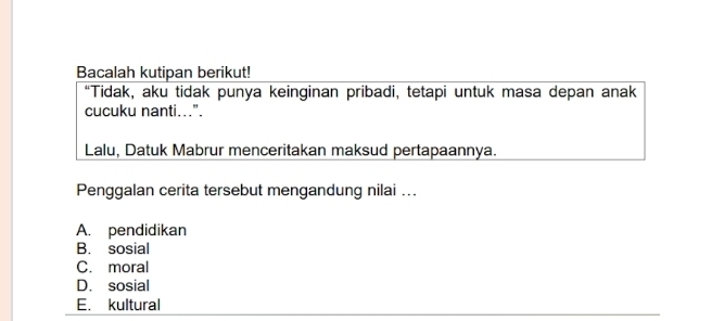 Bacalah kutipan berikut!
“Tidak, aku tidak punya keinginan pribadi, tetapi untuk masa depan anak
cucuku nanti...".
Lalu, Datuk Mabrur menceritakan maksud pertapaannya.
Penggalan cerita tersebut mengandung nilai ...
A. pendidikan
B. sosial
C. moral
D. sosial
E. kultural