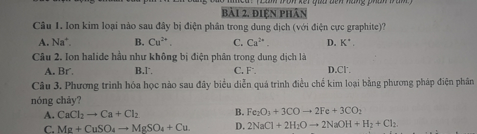 (Lầm tron kết qua đến năng phân trăm.)
bài 2. điện phân
Câu 1. Ion kim loại nào sau đây bị điện phân trong dung dịch (với điện cực graphite)?
A. Na^+. B. Cu^(2+). C. Ca^(2+). D. K^+. 
Câu 2. Ion halide hầu như không bị điện phân trong dung dịch là
A. Br. B.I C. F . D.Cl.
Câu 3. Phương trình hóa học nào sau đây biểu diễn quá trình điều chế kim loại bằng phương pháp điện phân
nóng chảy?
A. CaCl_2to Ca+Cl_2.
B. Fe_2O_3+3COto 2Fe+3CO_2
C. Mg+CuSO_4to MgSO_4+Cu. D. 2NaCl+2H_2Oto 2NaOH+H_2+Cl_2.