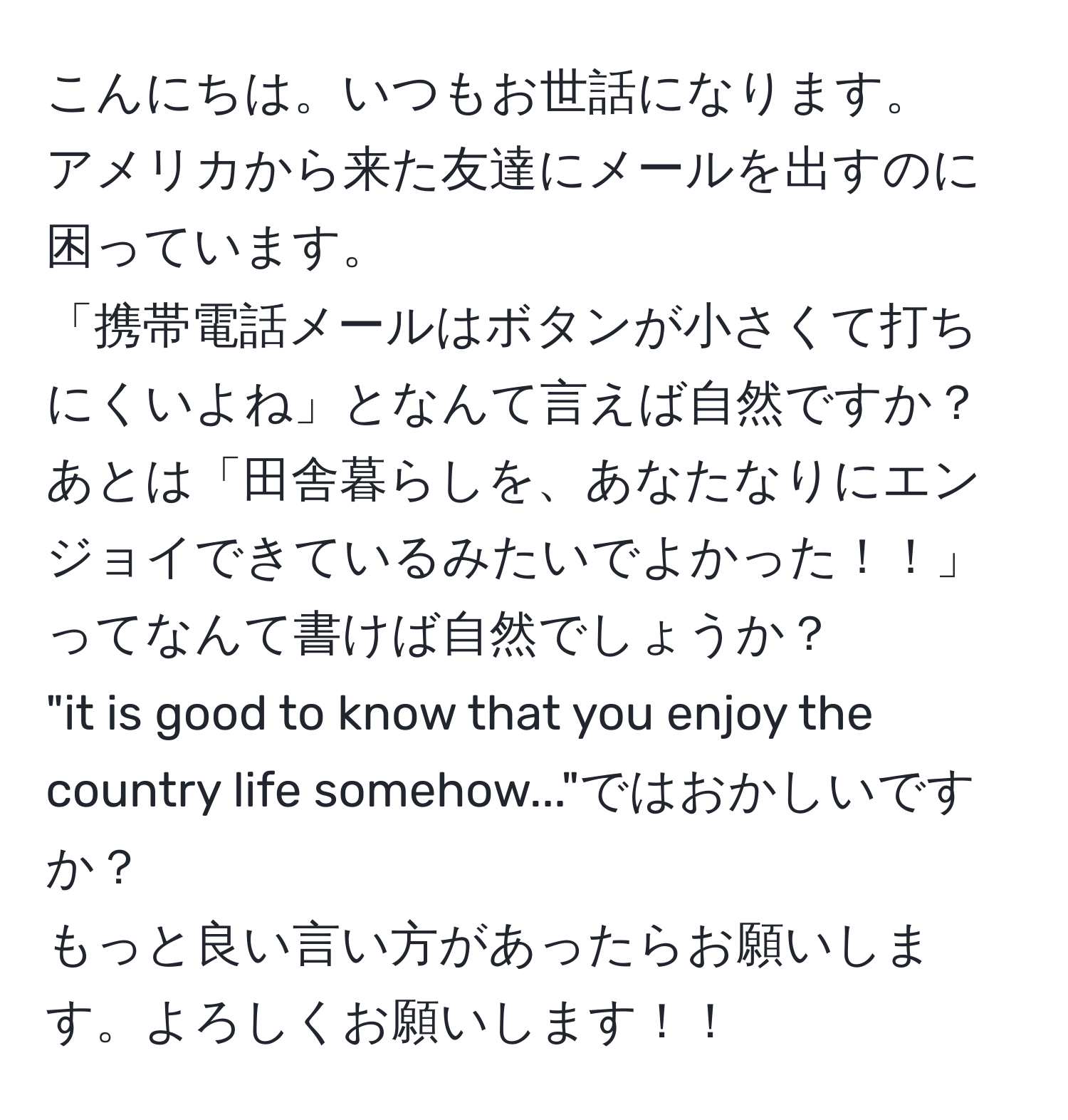 こんにちは。いつもお世話になります。  
アメリカから来た友達にメールを出すのに困っています。  
「携帯電話メールはボタンが小さくて打ちにくいよね」となんて言えば自然ですか？  
あとは「田舎暮らしを、あなたなりにエンジョイできているみたいでよかった！！」ってなんて書けば自然でしょうか？  
"it is good to know that you enjoy the country life somehow..."ではおかしいですか？  
もっと良い言い方があったらお願いします。よろしくお願いします！！