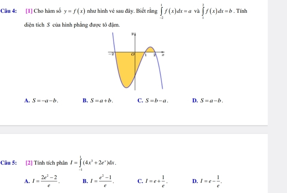 [1] Cho hàm số y=f(x) như hình vé sau đây. Biết rằng ∈tlimits _(-2)^1f(x)dx=a và ∈tlimits _1^(2f(x)dx=b. Tính
diện tích S của hình phẳng được tô đậm.
A. S=-a-b. B. S=a+b. C. S=b-a. D. S=a-b. 
Câu 5: [2] Tính tích phân I=∈tlimits _(-1)^1(4x^3)+2e^x)dx.
A. I= (2e^2-2)/e . B. I= (e^2-1)/e . C. I=e+ 1/e . D. I=e- 1/e .