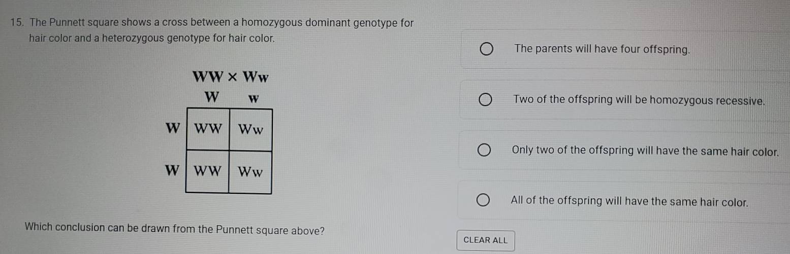 The Punnett square shows a cross between a homozygous dominant genotype for
hair color and a heterozygous genotype for hair color.
The parents will have four offspring.
WW* Ww
w Two of the offspring will be homozygous recessive.
Only two of the offspring will have the same hair color.
All of the offspring will have the same hair color.
Which conclusion can be drawn from the Punnett square above?
CLEAR ALL