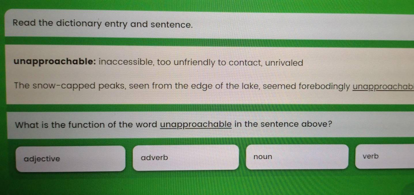 Read the dictionary entry and sentence.
unapproachable: inaccessible, too unfriendly to contact, unrivaled
The snow-capped peaks, seen from the edge of the lake, seemed forebodingly unapproachab
What is the function of the word unapproachable in the sentence above?
adjective adverb noun verb