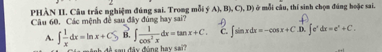 PHÀN II. Câu trắc nghiệm đúng sai. Trong mỗi ý A), B), C), D) ở mỗi câu, thí sinh chọn đúng hoặc sai.
Câu 60. Các mệnh đề sau đây đúng hay sai?
A. ∫ = dx= lnx + CS B. ∈t  1/cos^2x dx=tan x+C. C. ∈t sin xdx=-cos x+C.D.∈t e^xdx=e^x+C. 
ab đề sau đây đúng hay sai?