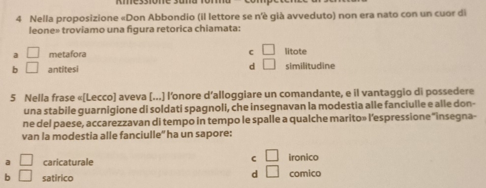 Kmessione suna
4 Nella proposizione «Don Abbondio (il lettore se n’è già avveduto) non era nato con un cuor di
leone» troviamo una figura retorica chiamata:
a □ metafora C □ litote
d □
b □ antitesi similitudine
5 Nella frase «[Lecco] aveva [...] l’onore d’alloggiare un comandante, e il vantaggio di possedere
una stabile guarnigione di soldati spagnoli, che insegnavan la modestia alle fanciulle e alle don-
ne del paese, accarezzavan di tempo in tempo le spalle a qualche marito» l’espressione “insegna-
van la modestia alle fanciulle” ha un sapore:
a □ caricaturale
C □ ironico
d □
b □ satirico comico