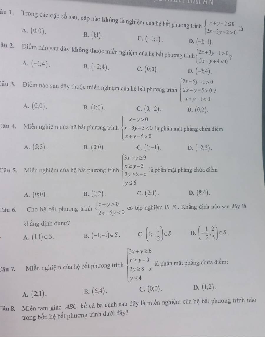 ầu 1.  Trong các cặp số sau, cặp nào không là nghiệm của hệ bất phương trình beginarrayl x+y-2≤ 0 2x-3y+2>0endarray. là
A. (0;0). B. (1;1). (-1;1). D. (-1;-1).
C.
âu 2. Điểm nào sau đây không thuộc miền nghiệm của hệ bất phương trình beginarrayl 2x+3y-1>0 5x-y+4<0endarray. ?
A. (-1;4).
B. (-2;4). C. (0;0). D. (-3;4).
Câu 3. Điểm nào sau đây thuộc miền nghiệm của hệ bất phương trình beginarrayl 2x-5y-1>0 2x+y+5>0 x+y+1<0endarray. )
A. (0;0). B. (1;0). C. (0;-2). D. (0;2).
Câu 4. Miền nghiệm của hệ bất phương trình beginarrayl x-y>0 x-3y+3<0 x+y-5>0endarray. là phần mặt phẳng chứa điểm
A. (5;3). B. (0;0). C. (1;-1). D. (-2;2).
Câu 5. Miền nghiệm của hệ bất phương trình beginarrayl 3x+y≥ 9 x≥ y-3 2y≥ 8-x y≤ 6endarray. là phần mặt phẳng chứa điểm
A. (0;0). B. (1;2). C. (2;1). D. (8;4).
Câu 6. Cho hệ bất phương trình beginarrayl x+y>0 2x+5y<0endarray. có tập nghiệm là S . Khẳng định nào sau đây là
khẳng định đúng?
A. (1;1)∈ S. B. (-1;-1)∈ S. C. (1;- 1/2 )∈ S. D. (- 1/2 ; 2/5 ) ∈S.
Câu 7. Miền nghiệm của hệ bất phương trình beginarrayl 3x+y≥ 6 x≥ y-3 2y≥ 8-x y≤ 4endarray. là phần mặt phẳng chứa điểm:
A. (2;1).
B. (6;4). C. (0;0). D. (1;2).
Câu 8. Miền tam giác ABC kể cả ba cạnh sau đây là miền nghiệm của hệ bất phương trình nào
trong bốn hệ bất phương trình dưới đây?