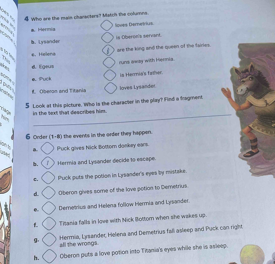 bes no 4 Who are the main characters? Match the columns.
nia an
loves Demetrius.
ermia a. Hermia
is Oberon's servant.
comel b. Lysander
c. Helena are the king and the queen of the fairies.
to tea
This
runs away with Hermia.
akes d. Egeus
somer
e. Puck is Hermia's father.
puts loves Lysander.
f. Oberon and Titania
n stea
5 Look at this picture. Who is the character in the play? Find a fragment
riage in the text that describes him.
him
`
_
6 Order (1-8) the events in the order they happen.
ion to
a. Puck gives Nick Bottom donkey ears.
used
b. 1 ) Hermia and Lysander decide to escape.
c. Puck puts the potion in Lysander's eyes by mistake.
d. Oberon gives some of the love potion to Demetrius.
e. Demetrius and Helena follow Hermia and Lysander.
f. Titania falls in love with Nick Bottom when she wakes up.
g. Hermia, Lysander, Helena and Demetrius fall asleep and Puck can right
all the wrongs.
h. Oberon puts a love potion into Titania's eyes while she is asleep.