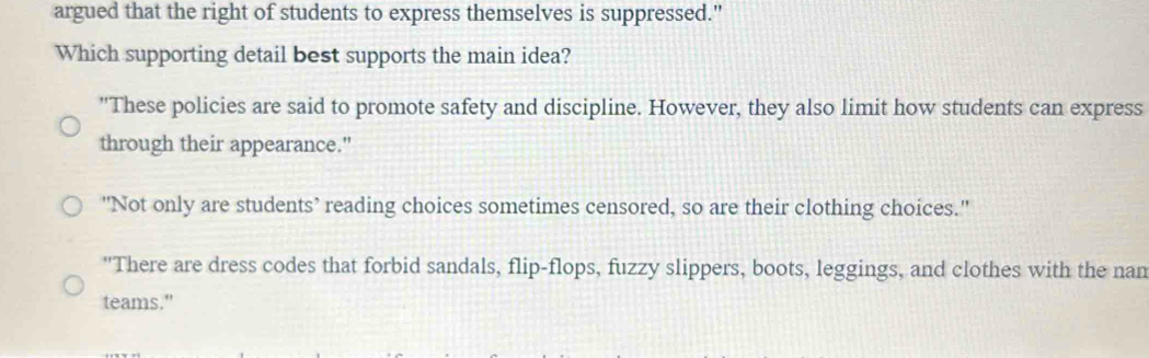 argued that the right of students to express themselves is suppressed."
Which supporting detail best supports the main idea?
"These policies are said to promote safety and discipline. However, they also limit how students can express
through their appearance."
"Not only are students’ reading choices sometimes censored, so are their clothing choices.'
"There are dress codes that forbid sandals, flip-flops, fuzzy slippers, boots, leggings, and clothes with the nan
teams."