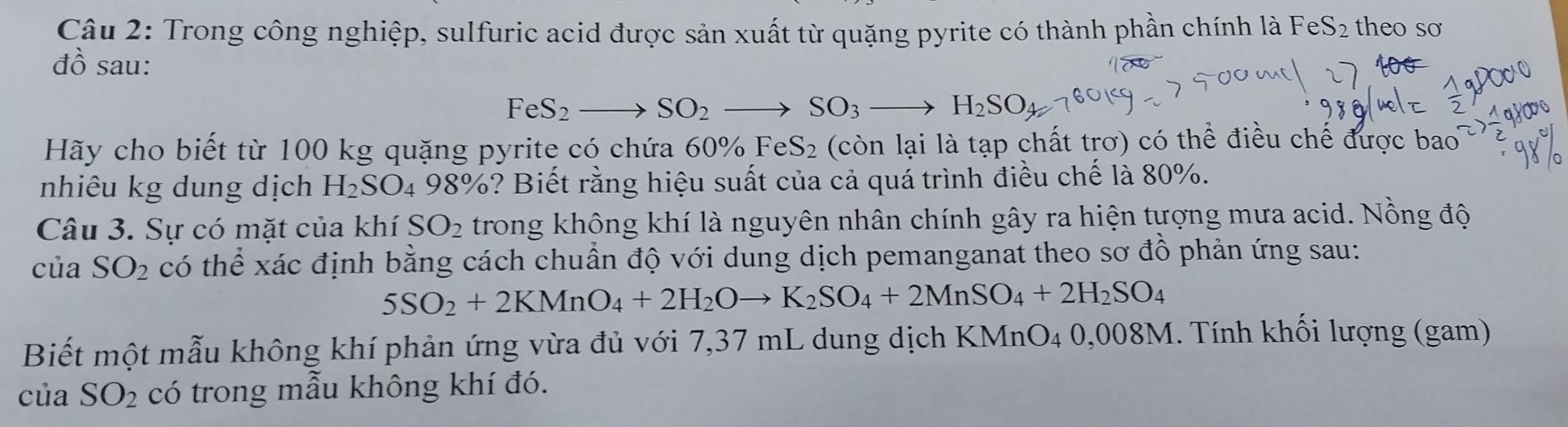 Trong công nghiệp, sulfuric acid được sản xuất từ quặng pyrite có thành phần chính là F eS_2 theo so 
đồ sau:
FeS_2to SO_2to SO_3to H_2SO
Hãy cho biết từ 100 kg quặng pyrite có chứa 60% FeS_2 (còn lại là tạp chất trơ) có thể điều chế được bao 
nhiêu kg dung dịch H_2SO_4 98° %? Biết rằng hiệu suất của cả quá trình điều chế là 80%. 
Câu 3. Sự có mặt của khí SO_2 trong không khí là nguyên nhân chính gây ra hiện tượng mưa acid. Nồng độ 
của SO_2 có thể xác định bằng cách chuẩn độ với dung dịch pemanganat theo sơ đồ phản ứng sau:
5SO_2+2KMnO_4+2H_2Oto K_2SO_4+2MnSO_4+2H_2SO_4
Biết một mẫu không khí phản ứng vừa đủ với 7,37 mL dung dịch KMnO4 0,008M. Tính khối lượng (gam) 
của SO_2 có trong mẫu không khí đó.