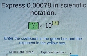 Express 0.00078 in scientific 
notation.
[?]* 10^([?])
Enter the coefficient in the green box and the 
exponent in the yellow box. 
Coefficient (green) Exponent (yellow)