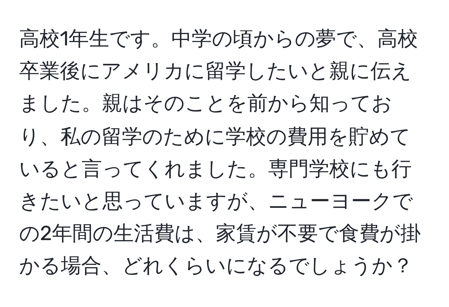 高校1年生です。中学の頃からの夢で、高校卒業後にアメリカに留学したいと親に伝えました。親はそのことを前から知っており、私の留学のために学校の費用を貯めていると言ってくれました。専門学校にも行きたいと思っていますが、ニューヨークでの2年間の生活費は、家賃が不要で食費が掛かる場合、どれくらいになるでしょうか？