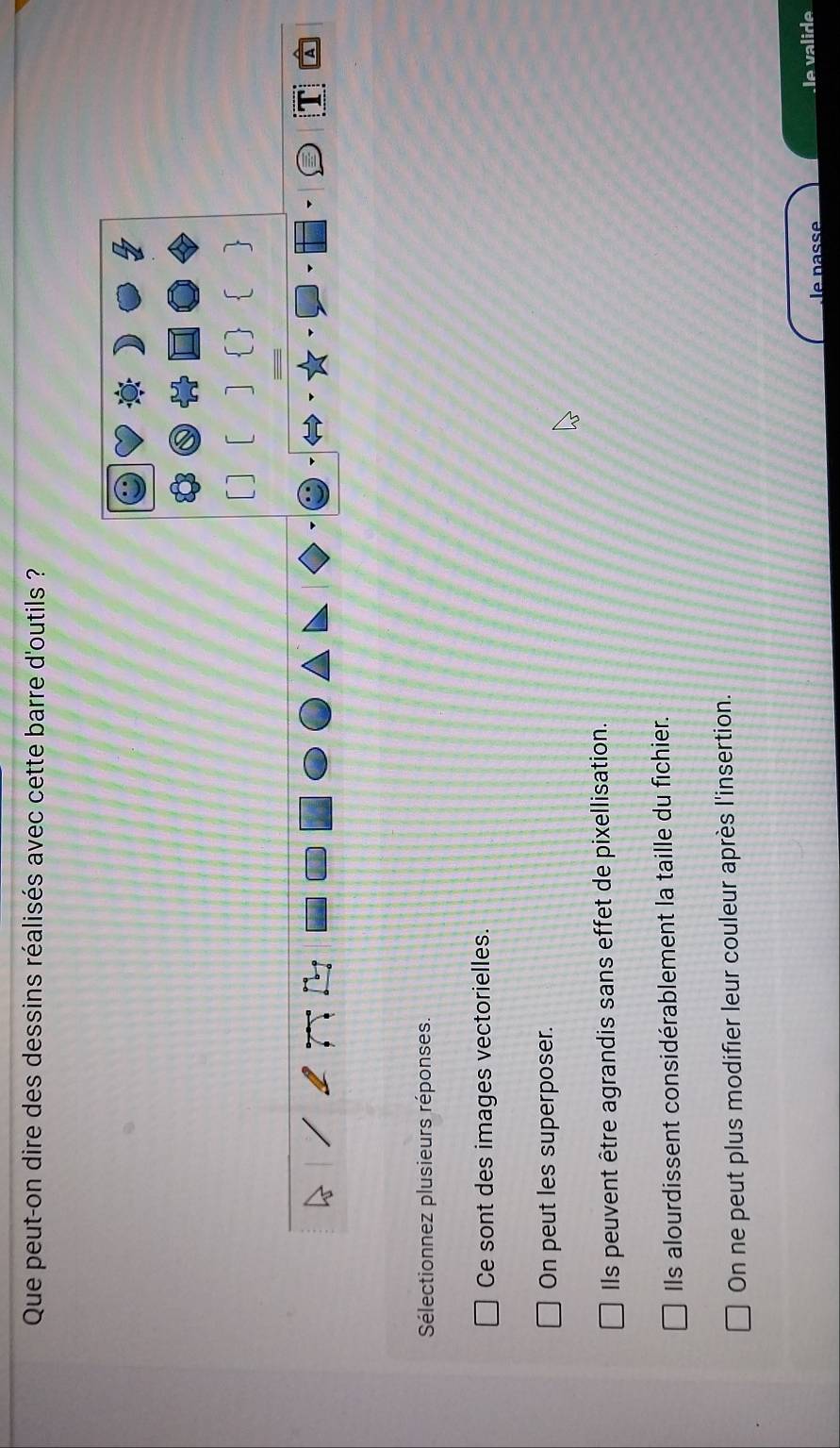 Que peut-on dire des dessins réalisés avec cette barre d'outils ?
1

Sélectionnez plusieurs réponses.
Ce sont des images vectorielles.
On peut les superposer.
Ils peuvent être agrandis sans effet de pixellisation.
Ils alourdissent considérablement la taille du fichier.
On ne peut plus modifier leur couleur après l'insertion.
le nassé le valide