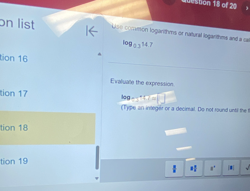 on list 
Use common logarithms or natural logarithms and a cal
log _0.314.7
tion 16 
Evaluate the expression. 
tion 17
log _0.314.7approx □
(Type an integer or a decimal. Do not round until the f 
tion 18 
tion 19
 □ /□   □  □ /□   □^(□) sqrt()